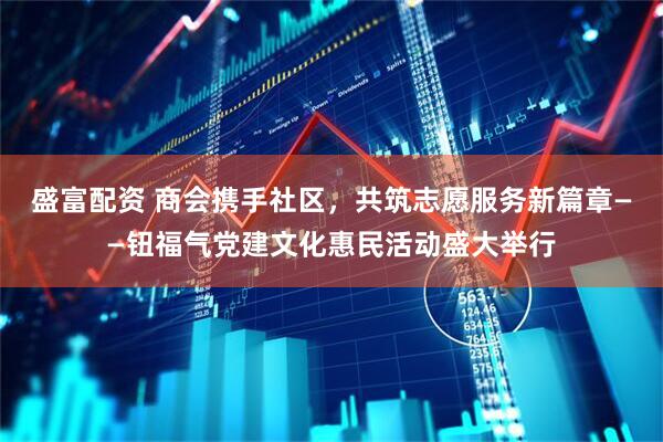 盛富配资 商会携手社区，共筑志愿服务新篇章——钮福气党建文化惠民活动盛大举行
