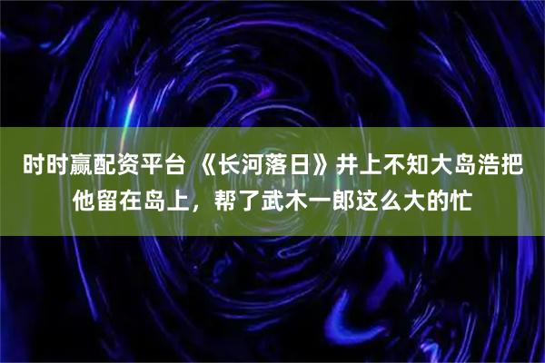 时时赢配资平台 《长河落日》井上不知大岛浩把他留在岛上，帮了武木一郎这么大的忙