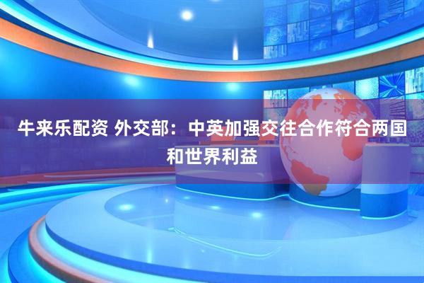 牛来乐配资 外交部：中英加强交往合作符合两国和世界利益