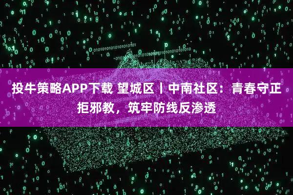 投牛策略APP下载 望城区丨中南社区：青春守正拒邪教，筑牢防线反渗透