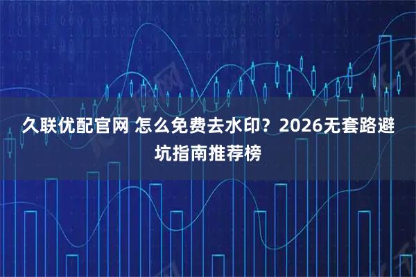 久联优配官网 怎么免费去水印？2026无套路避坑指南推荐榜
