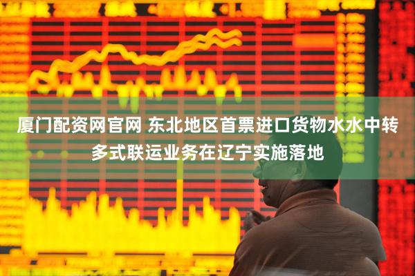 厦门配资网官网 东北地区首票进口货物水水中转多式联运业务在辽宁实施落地