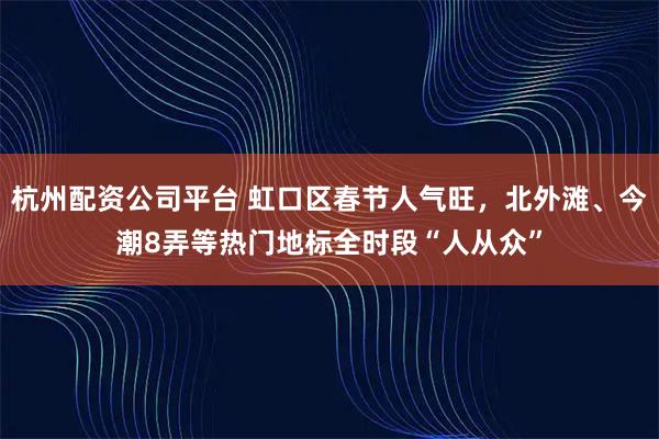 杭州配资公司平台 虹口区春节人气旺，北外滩、今潮8弄等热门地标全时段“人从众”