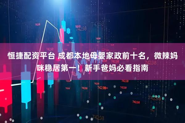恒捷配资平台 成都本地母婴家政前十名，微辣妈咪稳居第一！新手爸妈必看指南