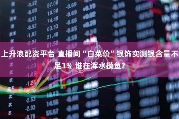 上升浪配资平台 直播间“白菜价”银饰实测银含量不足1% 谁在浑水摸鱼?