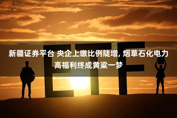 新疆证券平台 央企上缴比例陡增, 烟草石化电力高福利终成黄粱一梦